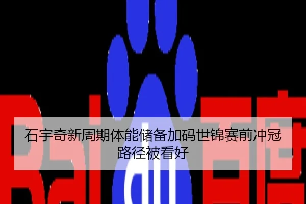 石宇奇新周期体能储备加码世锦赛前冲冠路径被看好