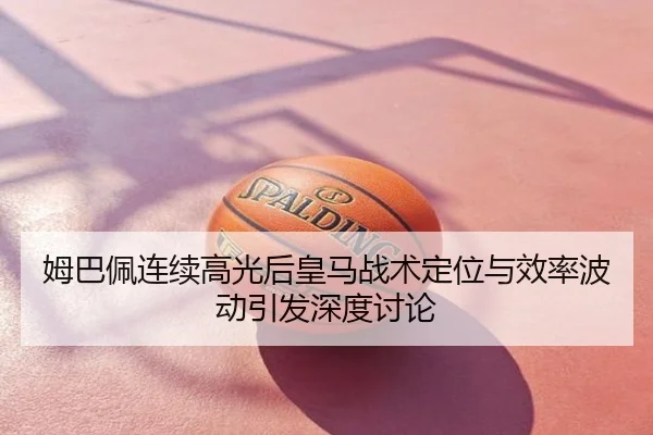 姆巴佩连续高光后皇马战术定位与效率波动引发深度讨论