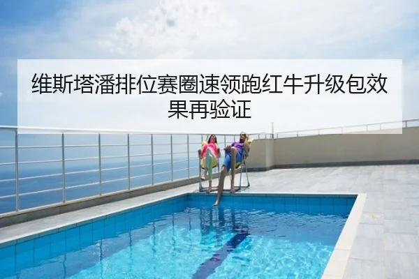 维斯塔潘排位赛圈速领跑红牛升级包效果再验证