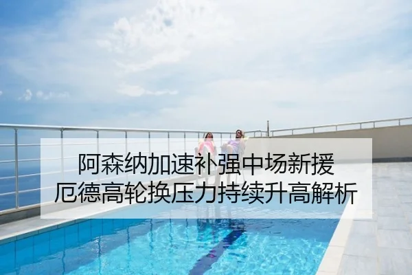 阿森纳加速补强中场新援 厄德高轮换压力持续升高解析