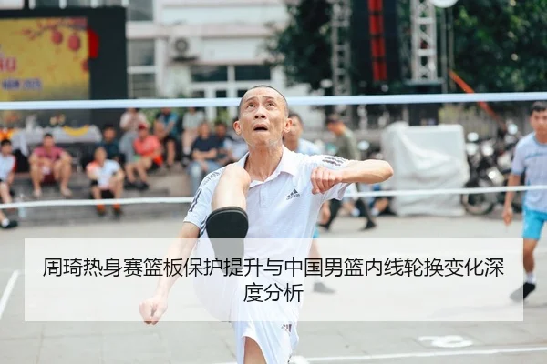 周琦热身赛篮板保护提升与中国男篮内线轮换变化深度分析