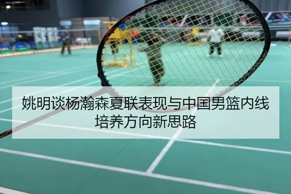 姚明谈杨瀚森夏联表现与中国男篮内线培养方向新思路