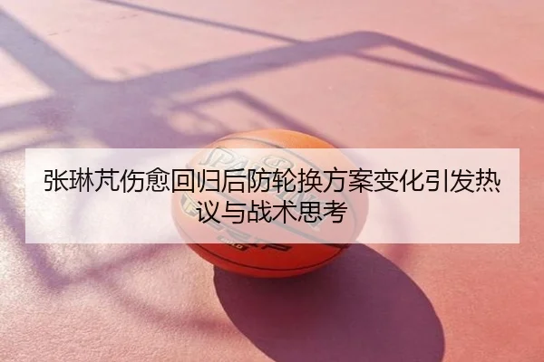 张琳芃伤愈回归后防轮换方案变化引发热议与战术思考